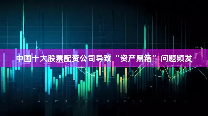 中国十大股票配资公司导致 “资产黑箱” 问题频发