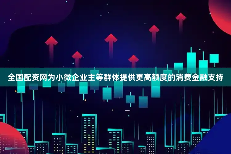 全国配资网为小微企业主等群体提供更高额度的消费金融支持