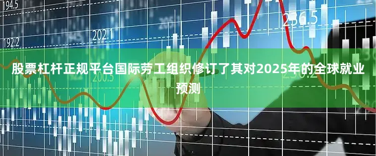 股票杠杆正规平台　　国际劳工组织修订了其对2025年的全球就业预测