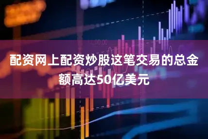 配资网上配资炒股这笔交易的总金额高达50亿美元