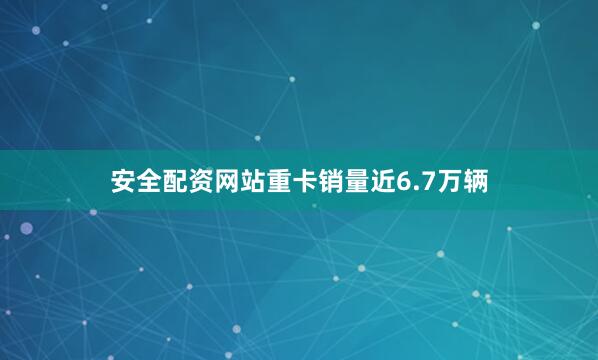安全配资网站重卡销量近6.7万辆