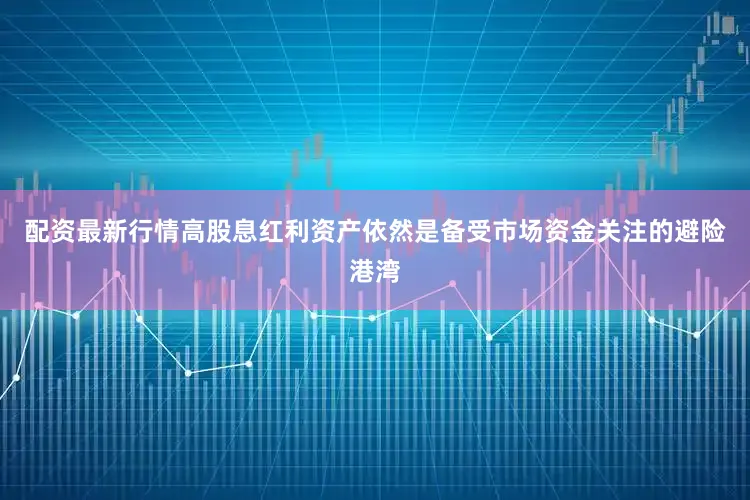 配资最新行情高股息红利资产依然是备受市场资金关注的避险港湾