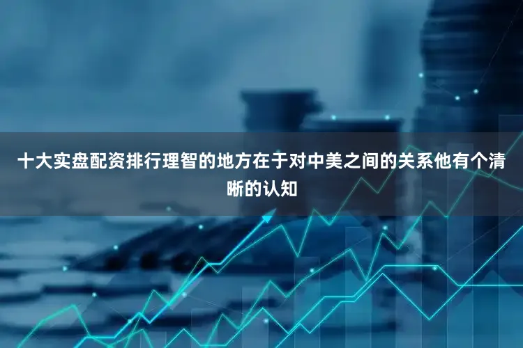 十大实盘配资排行理智的地方在于对中美之间的关系他有个清晰的认知