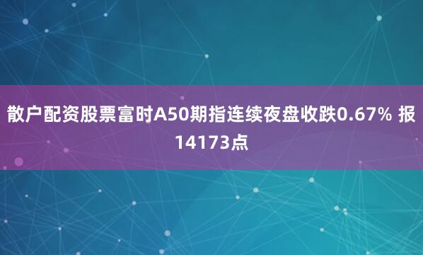 散户配资股票富时A50期指连续夜盘收跌0.67% 报14173点