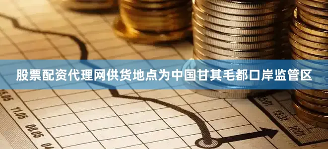 股票配资代理网供货地点为中国甘其毛都口岸监管区