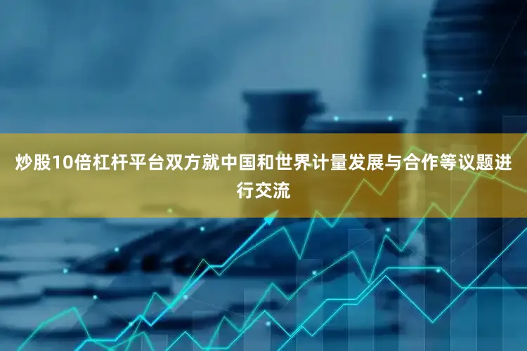 炒股10倍杠杆平台双方就中国和世界计量发展与合作等议题进行交流