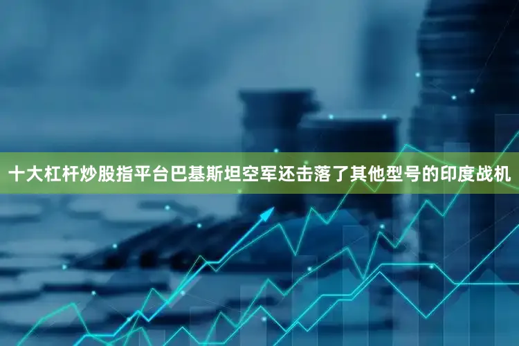 十大杠杆炒股指平台巴基斯坦空军还击落了其他型号的印度战机