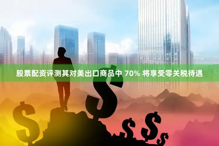 股票配资评测其对美出口商品中 70% 将享受零关税待遇