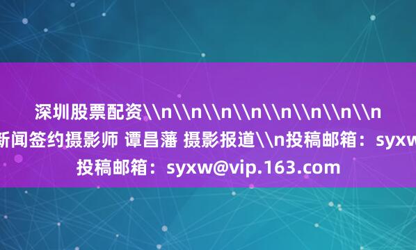 深圳股票配资\n\n\n\n\n\n\n\n\n\n\n上游新闻签约摄影师 谭昌藩 摄影报道\n投稿邮箱：syxw@vip.163.com