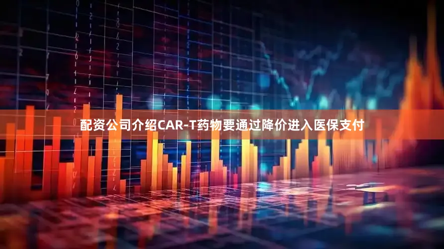 配资公司介绍CAR-T药物要通过降价进入医保支付