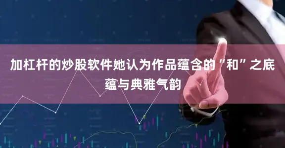 加杠杆的炒股软件她认为作品蕴含的“和”之底蕴与典雅气韵