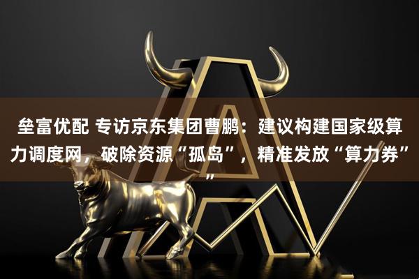 垒富优配 专访京东集团曹鹏：建议构建国家级算力调度网，破除资源“孤岛”，精准发放“算力券”