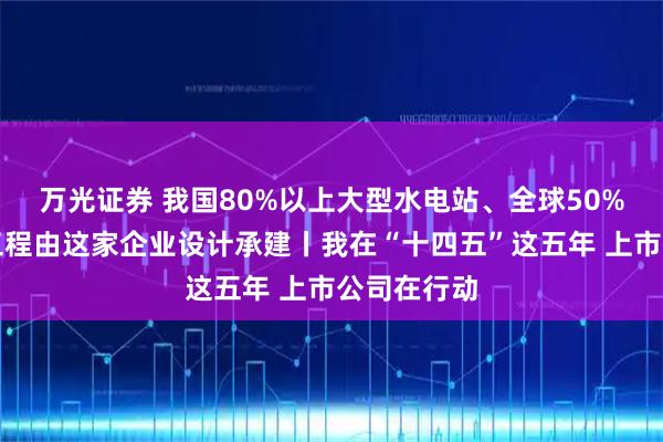 万光证券 我国80%以上大型水电站、全球50%以上水电工程由这家企业设计承建丨我在“十四五”这五年 上市公司在行动