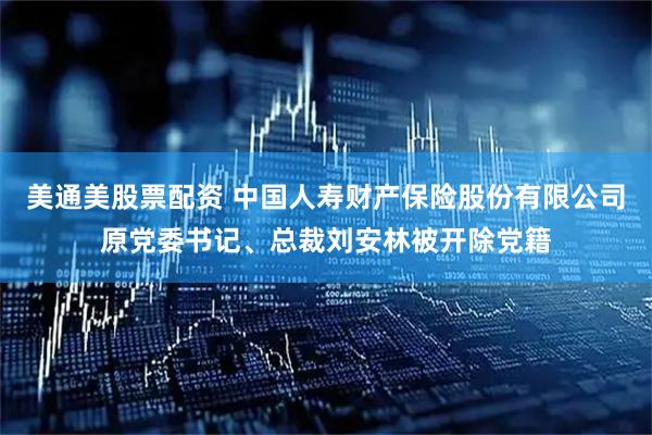 美通美股票配资 中国人寿财产保险股份有限公司原党委书记、总裁刘安林被开除党籍