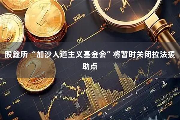 股鑫所 “加沙人道主义基金会”将暂时关闭拉法援助点