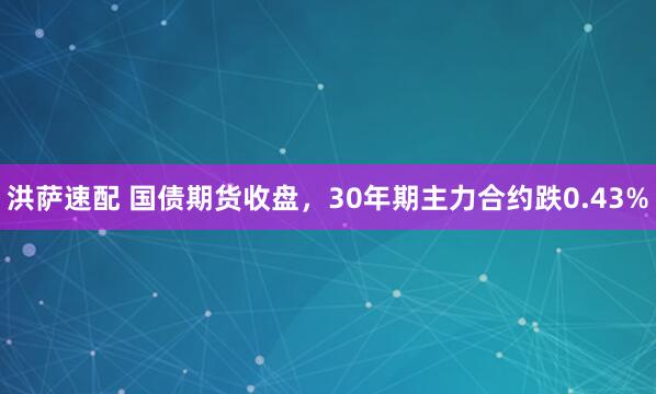 洪萨速配 国债期货收盘，30年期主力合约跌0.43%
