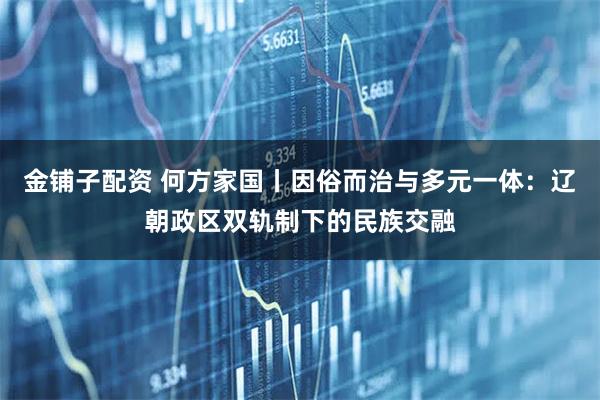 金铺子配资 何方家国丨因俗而治与多元一体：辽朝政区双轨制下的民族交融