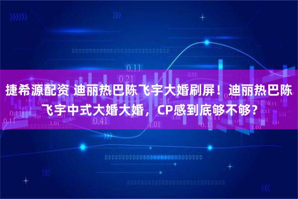 捷希源配资 迪丽热巴陈飞宇大婚刷屏！迪丽热巴陈飞宇中式大婚大婚，CP感到底够不够？