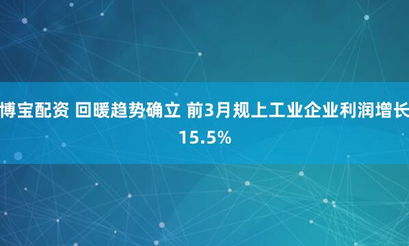 博宝配资 回暖趋势确立 前3月规上工业企业利润增长15.5%
