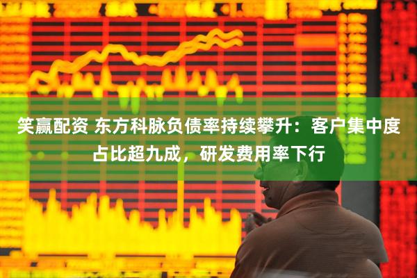 笑赢配资 东方科脉负债率持续攀升：客户集中度占比超九成，研发费用率下行