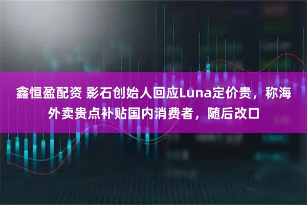 鑫恒盈配资 影石创始人回应Luna定价贵，称海外卖贵点补贴国内消费者，随后改口