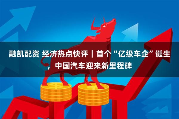 融凯配资 经济热点快评｜首个“亿级车企”诞生，中国汽车迎来新里程碑