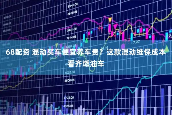 68配资 混动买车便宜养车贵？这款混动维保成本看齐燃油车