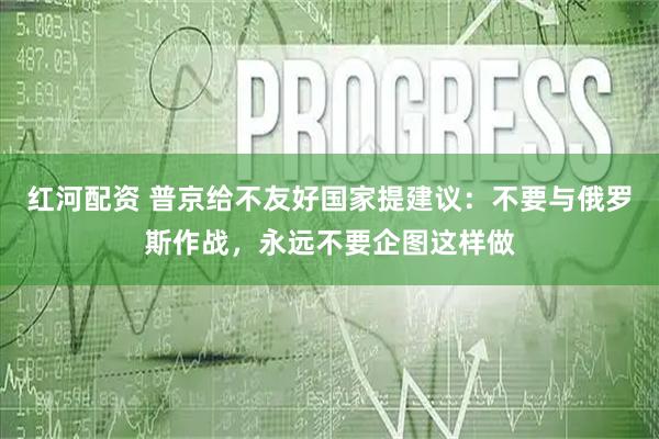 红河配资 普京给不友好国家提建议：不要与俄罗斯作战，永远不要企图这样做