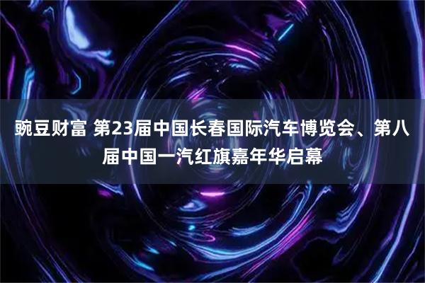 豌豆财富 第23届中国长春国际汽车博览会、第八届中国一汽红旗嘉年华启幕
