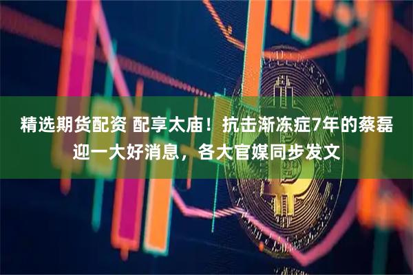 精选期货配资 配享太庙！抗击渐冻症7年的蔡磊迎一大好消息，各大官媒同步发文