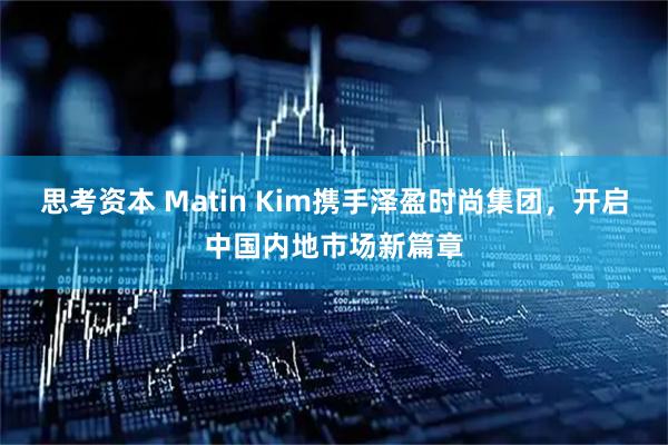 思考资本 Matin Kim携手泽盈时尚集团，开启中国内地市场新篇章